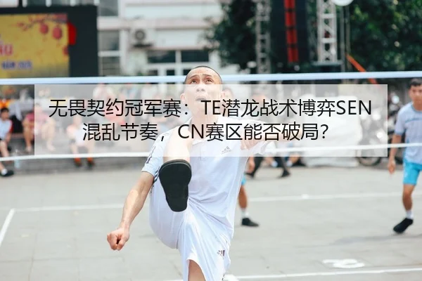 无畏契约冠军赛：TE潜龙战术博弈SEN混乱节奏，CN赛区能否破局？