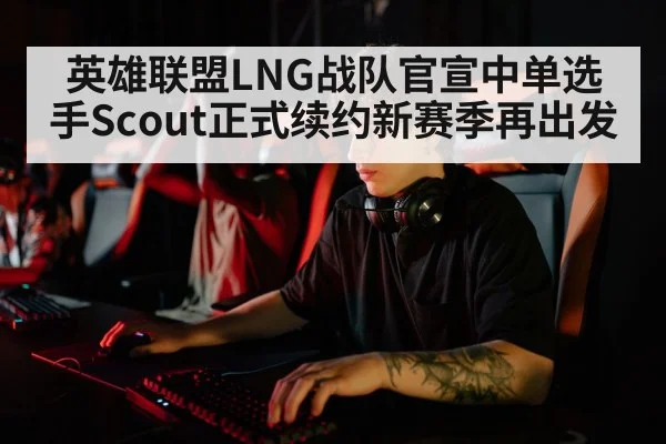 英雄联盟LNG战队官宣中单选手Scout正式续约新赛季再出发